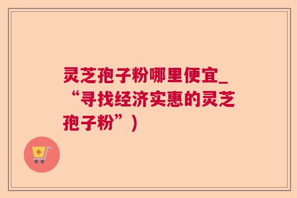 灵芝孢子粉哪里便宜_“寻找经济实惠的灵芝孢子粉”) 灵芝孢子粉哪里便宜_“寻找经济实惠的灵芝孢子粉”)