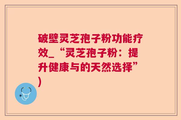 破壁灵芝孢子粉功能疗效_“灵芝孢子粉:提升健康与的天然选择”) 破壁灵芝孢子粉功能疗效_“灵芝孢子粉:提升健康与的天然选择”)