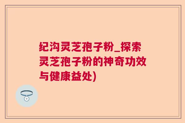 纪沟灵芝孢子粉_探索灵芝孢子粉的神奇功效与健康益处) 纪沟灵芝孢子粉_探索灵芝孢子粉的神奇功效与健康益处)