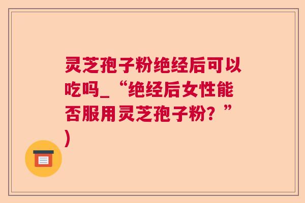灵芝孢子粉绝经后可以吃吗_“绝经后女性能否服用灵芝孢子粉?”) 灵芝孢子粉绝经后可以吃吗_“绝经后女性能否服用灵芝孢子粉?”)