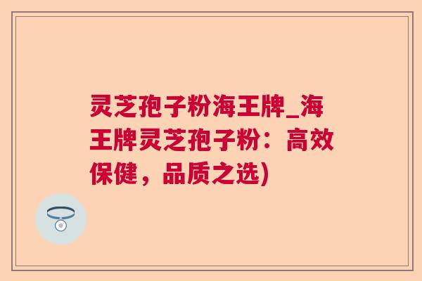 灵芝孢子粉海王牌_海王牌灵芝孢子粉:高效保健,品质之选) 灵芝孢子粉海王牌_海王牌灵芝孢子粉:高效保健,品质之选)