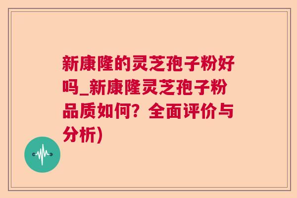 新康隆的灵芝孢子粉好吗_新康隆灵芝孢子粉品质如何?全面评价与分析) 新康隆的灵芝孢子粉好吗_新康隆灵芝孢子粉品质如何?全面评价与分析)