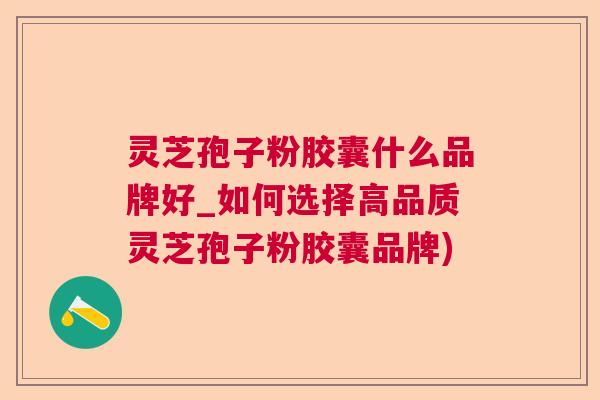 灵芝孢子粉胶囊什么品牌好_如何选择高品质灵芝孢子粉胶囊品牌) 灵芝孢子粉胶囊什么品牌好_如何选择高品质灵芝孢子粉胶囊品牌)