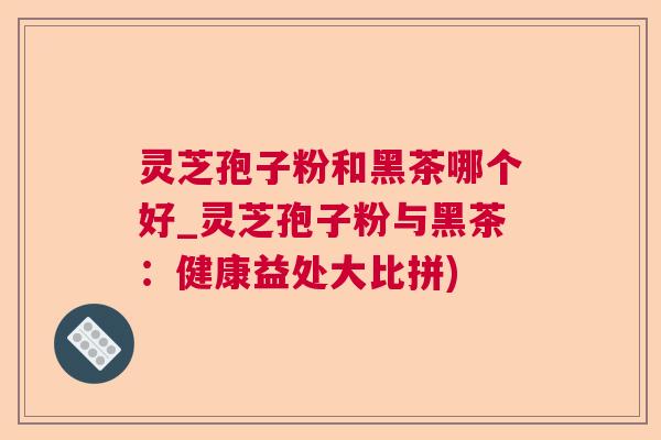 灵芝孢子粉和黑茶哪个好_灵芝孢子粉与黑茶:健康益处大比拼) 灵芝孢子粉和黑茶哪个好_灵芝孢子粉与黑茶:健康益处大比拼)