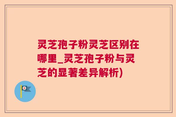 灵芝孢子粉灵芝区别在哪里_灵芝孢子粉与灵芝的显著差异解析) 灵芝孢子粉灵芝区别在哪里_灵芝孢子粉与灵芝的显著差异解析)
