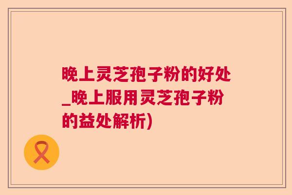 晚上灵芝孢子粉的好处_晚上服用灵芝孢子粉的益处解析) 晚上灵芝孢子粉的好处_晚上服用灵芝孢子粉的益处解析)