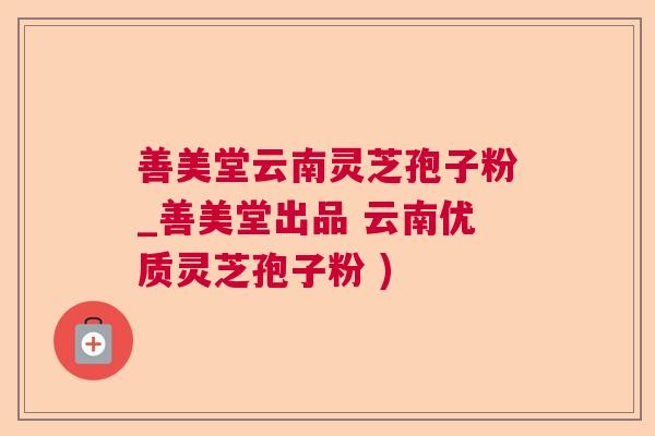 善美堂云南灵芝孢子粉_善美堂出品 云南优质灵芝孢子粉 ) 善美堂云南灵芝孢子粉_善美堂出品 云南优质灵芝孢子粉 )