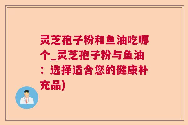 灵芝孢子粉和鱼油吃哪个_灵芝孢子粉与鱼油:选择适合您的健康补充品) 灵芝孢子粉和鱼油吃哪个_灵芝孢子粉与鱼油:选择适合您的健康补充品)