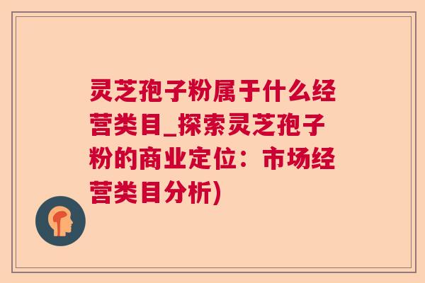 灵芝孢子粉属于什么经营类目_探索灵芝孢子粉的商业定位:市场经营类目分析) 灵芝孢子粉属于什么经营类目_探索灵芝孢子粉的商业定位:市场经营类目分析)