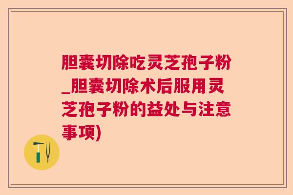 胆囊切除吃灵芝孢子粉_胆囊切除术后服用灵芝孢子粉的益处与注意事项) 胆囊切除吃灵芝孢子粉_胆囊切除术后服用灵芝孢子粉的益处与注意事项)
