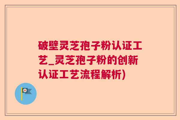 破壁灵芝孢子粉认证工艺_灵芝孢子粉的创新认证工艺流程解析) 破壁灵芝孢子粉认证工艺_灵芝孢子粉的创新认证工艺流程解析)