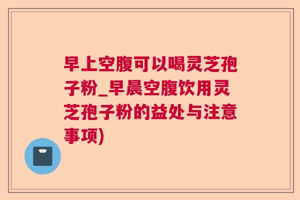 早上空腹可以喝灵芝孢子粉_早晨空腹饮用灵芝孢子粉的益处与注意事项) 早上空腹可以喝灵芝孢子粉_早晨空腹饮用灵芝孢子粉的益处与注意事项)