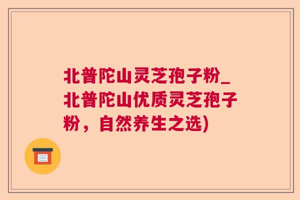 北普陀山灵芝孢子粉_北普陀山优质灵芝孢子粉,自然养生之选) 北普陀山灵芝孢子粉_北普陀山优质灵芝孢子粉,自然养生之选)