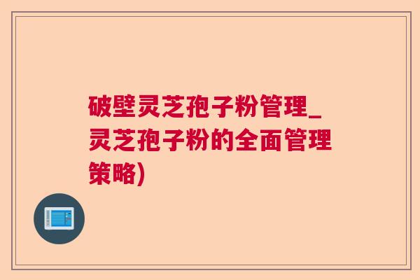 破壁灵芝孢子粉管理_灵芝孢子粉的全面管理策略) 破壁灵芝孢子粉管理_灵芝孢子粉的全面管理策略)