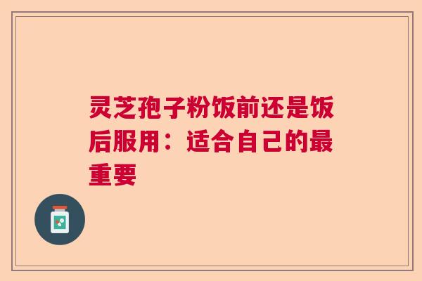 灵芝孢子粉饭前还是饭后服用:适合自己的重要 灵芝孢子粉饭前还是饭后服用:适合自己的重要