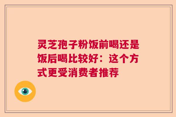 灵芝孢子粉饭前喝还是饭后喝比较好:这个方式更受消费者推荐 灵芝孢子粉饭前喝还是饭后喝比较好:这个方式更受消费者推荐
