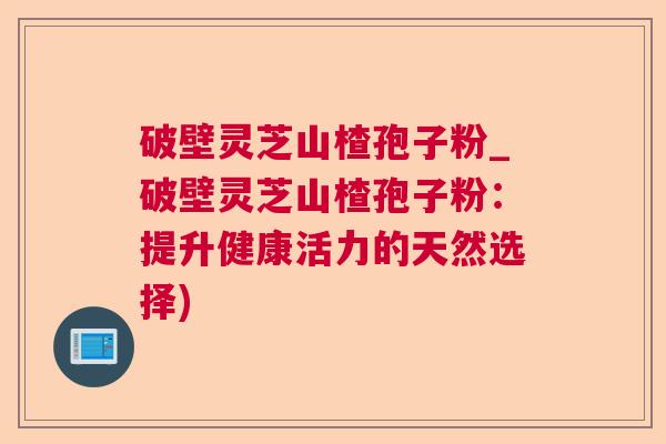 破壁灵芝山楂孢子粉_破壁灵芝山楂孢子粉:提升健康活力的天然选择) 破壁灵芝山楂孢子粉_破壁灵芝山楂孢子粉:提升健康活力的天然选择)