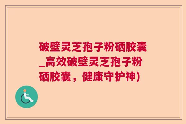 破壁灵芝孢子粉硒胶囊_高效破壁灵芝孢子粉硒胶囊,健康守护神) 破壁灵芝孢子粉硒胶囊_高效破壁灵芝孢子粉硒胶囊,健康守护神)