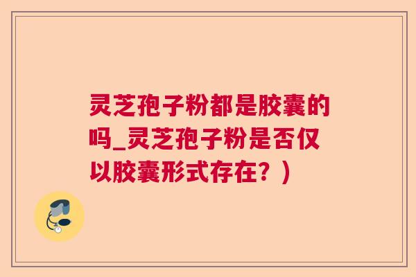 灵芝孢子粉都是胶囊的吗_灵芝孢子粉是否仅以胶囊形式存在?) 灵芝孢子粉都是胶囊的吗_灵芝孢子粉是否仅以胶囊形式存在?)
