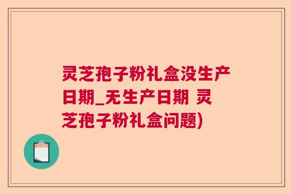 灵芝孢子粉礼盒没生产日期_无生产日期 灵芝孢子粉礼盒问题) 灵芝孢子粉礼盒没生产日期_无生产日期 灵芝孢子粉礼盒问题)