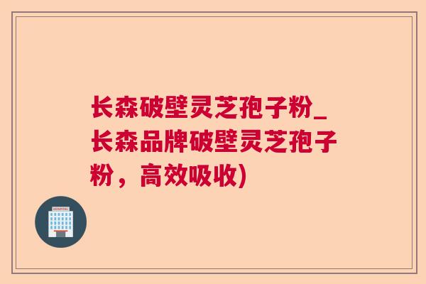 长森破壁灵芝孢子粉_长森品牌破壁灵芝孢子粉,高效吸收) 长森破壁灵芝孢子粉_长森品牌破壁灵芝孢子粉,高效吸收)