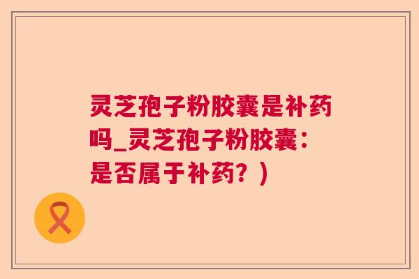 灵芝孢子粉胶囊是补药吗_灵芝孢子粉胶囊:是否属于补药?) 灵芝孢子粉胶囊是补药吗_灵芝孢子粉胶囊:是否属于补药?)