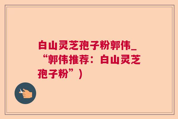 白山灵芝孢子粉郭伟_“郭伟推荐:白山灵芝孢子粉”) 白山灵芝孢子粉郭伟_“郭伟推荐:白山灵芝孢子粉”)