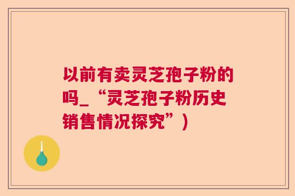 以前有卖灵芝孢子粉的吗_“灵芝孢子粉历史销售情况探究”) 以前有卖灵芝孢子粉的吗_“灵芝孢子粉历史销售情况探究”)