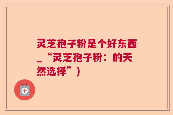 灵芝孢子粉是个好东西_“灵芝孢子粉:的天然选择”) 灵芝孢子粉是个好东西_“灵芝孢子粉:的天然选择”)
