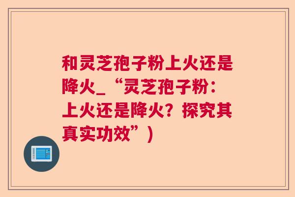 和灵芝孢子粉上火还是降火_“灵芝孢子粉:上火还是降火?探究其真实功效”) 和灵芝孢子粉上火还是降火_“灵芝孢子粉:上火还是降火?探究其真实功效”)