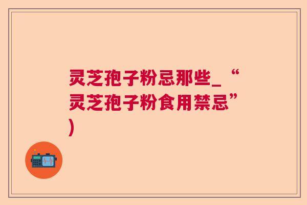 灵芝孢子粉忌那些_“灵芝孢子粉食用禁忌”) 灵芝孢子粉忌那些_“灵芝孢子粉食用禁忌”)
