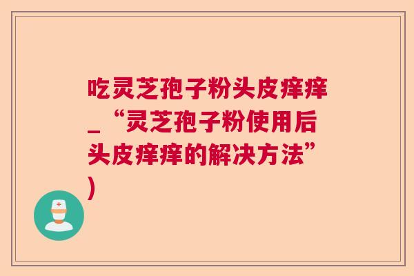 吃灵芝孢子粉头皮痒痒_“灵芝孢子粉使用后头皮痒痒的解决方法”) 吃灵芝孢子粉头皮痒痒_“灵芝孢子粉使用后头皮痒痒的解决方法”)