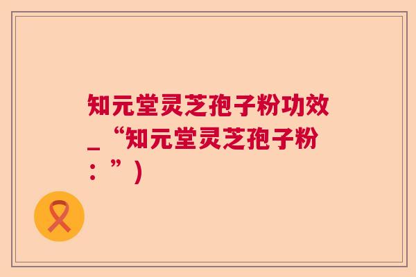 知元堂灵芝孢子粉功效_“知元堂灵芝孢子粉：”)