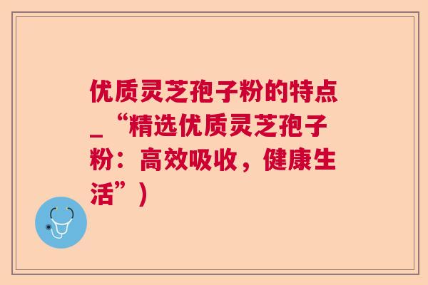 优质灵芝孢子粉的特点_“精选优质灵芝孢子粉：高效吸收，健康生活”)
