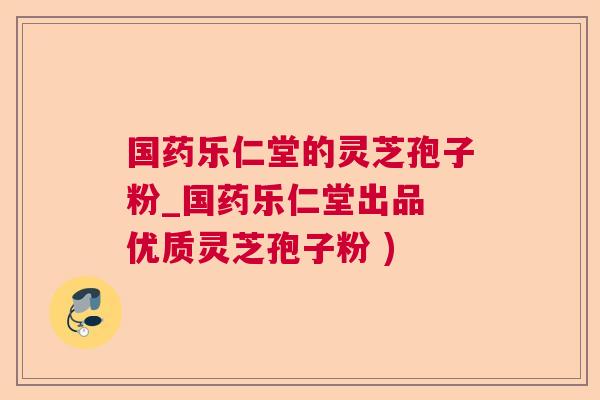 国药乐仁堂的灵芝孢子粉_国药乐仁堂出品 优质灵芝孢子粉 ) 国药乐仁堂的灵芝孢子粉_国药乐仁堂出品 优质灵芝孢子粉 )
