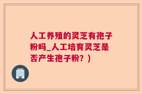人工养殖的灵芝有孢子粉吗_人工培育灵芝是否产生孢子粉?) 人工养殖的灵芝有孢子粉吗_人工培育灵芝是否产生孢子粉?)