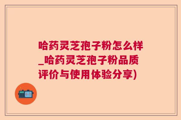 哈药灵芝孢子粉怎么样_哈药灵芝孢子粉品质评价与使用体验分享) 哈药灵芝孢子粉怎么样_哈药灵芝孢子粉品质评价与使用体验分享)