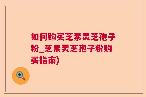 如何购买芝素灵芝孢子粉_芝素灵芝孢子粉购买指南) 如何购买芝素灵芝孢子粉_芝素灵芝孢子粉购买指南)