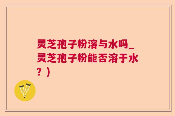 灵芝孢子粉溶与水吗_灵芝孢子粉能否溶于水?) 灵芝孢子粉溶与水吗_灵芝孢子粉能否溶于水?)