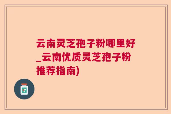 云南灵芝孢子粉哪里好_云南优质灵芝孢子粉推荐指南) 云南灵芝孢子粉哪里好_云南优质灵芝孢子粉推荐指南)