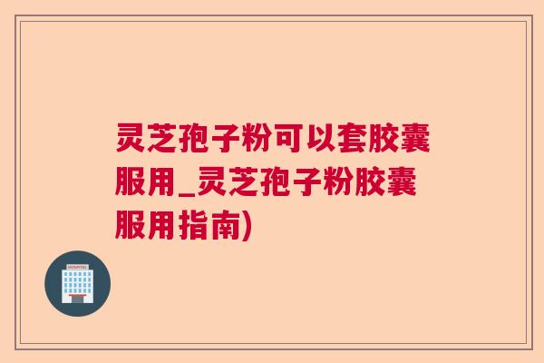 灵芝孢子粉可以套胶囊服用_灵芝孢子粉胶囊服用指南) 灵芝孢子粉可以套胶囊服用_灵芝孢子粉胶囊服用指南)