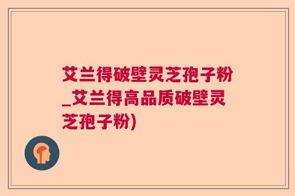 艾兰得破壁灵芝孢子粉_艾兰得高品质破壁灵芝孢子粉) 艾兰得破壁灵芝孢子粉_艾兰得高品质破壁灵芝孢子粉)