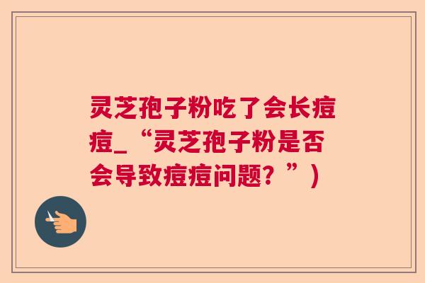 灵芝孢子粉吃了会长痘痘_“灵芝孢子粉是否会导致痘痘问题?”) 灵芝孢子粉吃了会长痘痘_“灵芝孢子粉是否会导致痘痘问题?”)