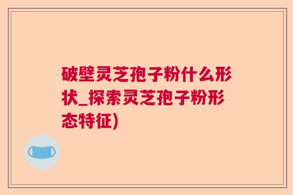 破壁灵芝孢子粉什么形状_探索灵芝孢子粉形态特征) 破壁灵芝孢子粉什么形状_探索灵芝孢子粉形态特征)