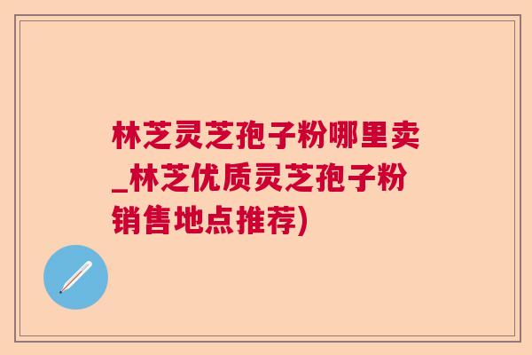 林芝灵芝孢子粉哪里卖_林芝优质灵芝孢子粉销售地点推荐) 林芝灵芝孢子粉哪里卖_林芝优质灵芝孢子粉销售地点推荐)