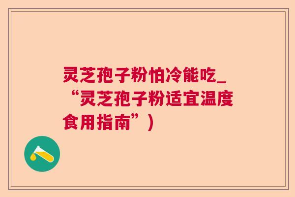 灵芝孢子粉怕冷能吃_“灵芝孢子粉适宜温度食用指南”) 灵芝孢子粉怕冷能吃_“灵芝孢子粉适宜温度食用指南”)