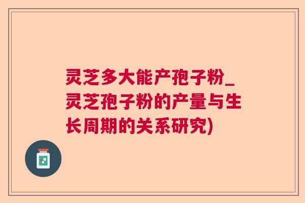 灵芝多大能产孢子粉_灵芝孢子粉的产量与生长周期的关系研究) 灵芝多大能产孢子粉_灵芝孢子粉的产量与生长周期的关系研究)