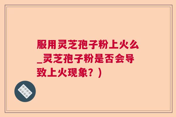 服用灵芝孢子粉上火么_灵芝孢子粉是否会导致上火现象?) 服用灵芝孢子粉上火么_灵芝孢子粉是否会导致上火现象?)