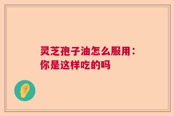 灵芝孢子油怎么服用:你是这样吃的吗 灵芝孢子油怎么服用:你是这样吃的吗