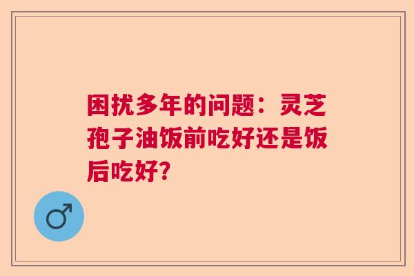 困扰多年的问题:灵芝孢子油饭前吃好还是饭后吃好? 困扰多年的问题:灵芝孢子油饭前吃好还是饭后吃好?
